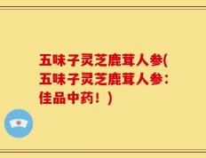 五味子灵芝鹿茸人参(五味子灵芝鹿茸人参：佳品中药！)