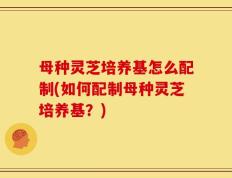 母种灵芝培养基怎么配制(如何配制母种灵芝培养基？)