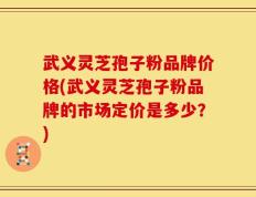 武义灵芝孢子粉品牌价格(武义灵芝孢子粉品牌的市场定价是多少？)