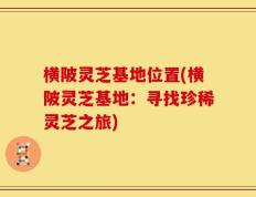 横陂灵芝基地位置(横陂灵芝基地：寻找珍稀灵芝之旅)