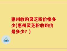 惠州收购灵芝粉价格多少(惠州灵芝粉收购价是多少？)