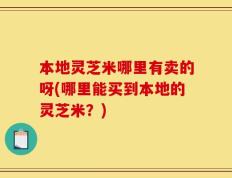 本地灵芝米哪里有卖的呀(哪里能买到本地的灵芝米？)