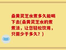 桑黄灵芝水煮多久能喝下去(桑黄灵芝水的煮煮法，让您轻松饮用，只需少于多久？)