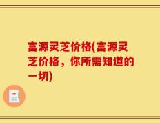 富源灵芝价格(富源灵芝价格，你所需知道的一切)