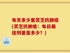 每天多少量灵芝抗肺癌(灵芝抗肺癌：每日最佳剂量是多少？)