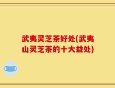 武夷灵芝茶好处(武夷山灵芝茶的十大益处)