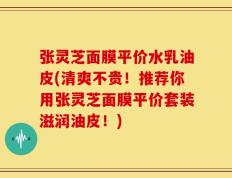 张灵芝面膜平价水乳油皮(清爽不贵！推荐你用张灵芝面膜平价套装滋润油皮！)