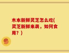木本新鲜灵芝怎么吃(灵芝新鲜来袭，如何食用？)