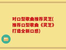 对口型歌曲推荐灵芝(推荐口型歌曲《灵芝》打造全新口感)