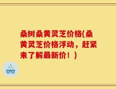 桑树桑黄灵芝价格(桑黄灵芝价格浮动，赶紧来了解最新价！)