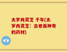 太岁肉灵芝 千年(太岁肉灵芝：古老而神奇的药材)