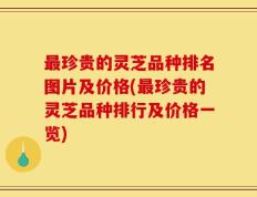 最珍贵的灵芝品种排名图片及价格(最珍贵的灵芝品种排行及价格一览)