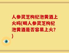 人参灵芝枸杞泡黄酒上火吗(喝人参灵芝枸杞泡黄酒是否容易上火？)