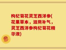 枸杞菊花灵芝西洋参(花果草本，滋阴补气，灵芝西洋参枸杞菊花精华液)