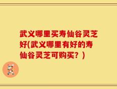 武义哪里买寿仙谷灵芝好(武义哪里有好的寿仙谷灵芝可购买？)