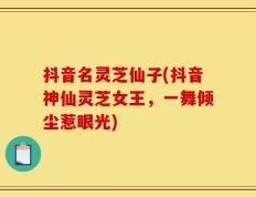 抖音名灵芝仙子(抖音神仙灵芝女王，一舞倾尘惹眼光)