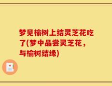 梦见榆树上结灵芝花吃了(梦中品尝灵芝花，与榆树结缘)