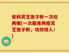 安利灵芝孢子粉一次吃两根(一次服用两根灵芝孢子粉，功效惊人！)