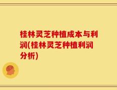 桂林灵芝种植成本与利润(桂林灵芝种植利润分析)