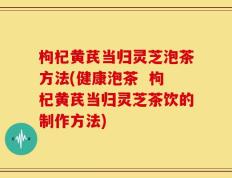 枸杞黄芪当归灵芝泡茶方法(健康泡茶  枸杞黄芪当归灵芝茶饮的制作方法)