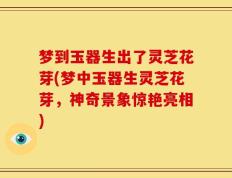 梦到玉器生出了灵芝花芽(梦中玉器生灵芝花芽，神奇景象惊艳亮相)