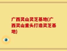 广西灵山灵芝基地(广西灵山重头打造灵芝基地)