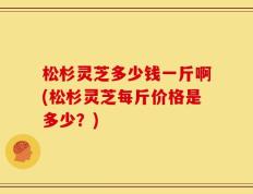 松杉灵芝多少钱一斤啊(松杉灵芝每斤价格是多少？)