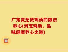 广东灵芝煲鸡汤的做法 养心(灵芝鸡汤，品味健康养心之道)