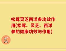 松茸灵芝西洋参功效作用(松茸、灵芝、西洋参的健康功效与作用)