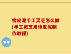 橡皮泥手工灵芝怎么做(手工灵芝用橡皮泥制作教程)