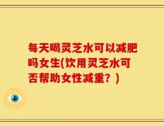 每天喝灵芝水可以减肥吗女生(饮用灵芝水可否帮助女性减重？)