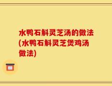 水鸭石斛灵芝汤的做法(水鸭石斛灵芝煲鸡汤做法)