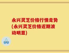 永兴灵芝价格行情走势(永兴灵芝价格近期波动明显)