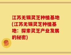 江苏无锡灵芝种植基地(江苏无锡灵芝种植基地：探索灵芝产业发展的秘密)