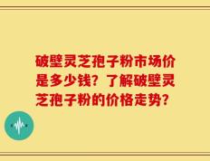 破壁灵芝孢子粉市场价是多少钱？了解破壁灵芝孢子粉的价格走势？