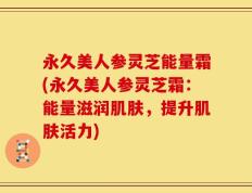 永久美人参灵芝能量霜(永久美人参灵芝霜：能量滋润肌肤，提升肌肤活力)
