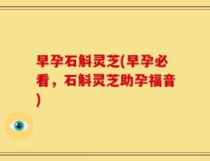 早孕石斛灵芝(早孕必看，石斛灵芝助孕福音)
