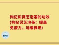 枸杞和灵芝泡茶的功效(枸杞灵芝泡茶：提高免疫力，延缓衰老)