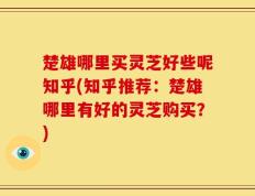 楚雄哪里买灵芝好些呢知乎(知乎推荐：楚雄哪里有好的灵芝购买？)