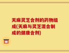 天麻灵芝合剂的药物组成(天麻与灵芝混合制成的健康合剂)