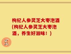 枸杞人参灵芝大枣泡酒(枸杞人参灵芝大枣泡酒，养生好滋味！)