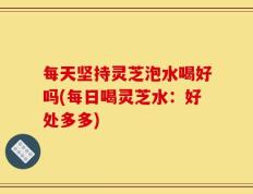 每天坚持灵芝泡水喝好吗(每日喝灵芝水：好处多多)