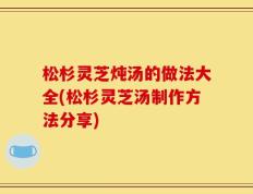 松杉灵芝炖汤的做法大全(松杉灵芝汤制作方法分享)