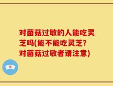 对菌菇过敏的人能吃灵芝吗(能不能吃灵芝？对菌菇过敏者请注意)