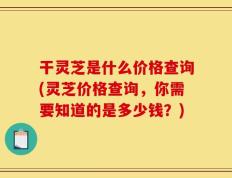 干灵芝是什么价格查询(灵芝价格查询，你需要知道的是多少钱？)