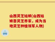山西灵芝姑娘(山西姑娘靠灵芝养家，成为当地灵芝种植领军人物)