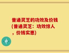 普通灵芝的功效及价钱(普通灵芝：功效惊人，价钱实惠)