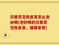 沉香灵芝陈皮茶怎么泡水喝(泡好喝的沉香灵芝陈皮茶，健康享受)