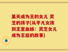 某天成为王的女儿 灵芝的孩子(从平凡女孩到王室血脉：灵芝女儿成为王后的故事)