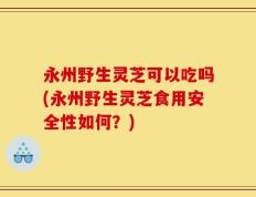 永州野生灵芝可以吃吗(永州野生灵芝食用安全性如何？)
